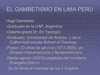EL GAMBETISMO EN LIMA PERU
Hugo Gambetta:
-Graduado en la UAP, Argentina
-Ostenta grado Dr. En Teología
-Graduado: Universidad de Andrew, y de la
CaliforniaGraduate School of Theology
-Pastor, 33 años de servicio (1972-2005), en
División Interamericana y Norteamericana
-Desde agosto 2005:Evangelista del ministerio
Evangelio Eterno
- Su fin llevar el mensaje de los 3 Angeles
 