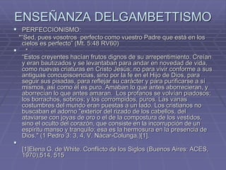 ENSEÑANZA DELGAMBETTISMO
 PERFECCIONISMO:
*“Sed, pues vosotros perfecto como vuestro Padre que está en los
cielos es perfecto” (Mt. 5:48 RV60)
 *
“Estos creyentes hacían frutos dignos de su arrepentimiento. Creían
y eran bautizados y se levantaban para andar en novedad de vida,
como nuevas criaturas en Cristo Jesús; no para vivir conforme a sus
antiguas concupiscencias, sino por la fe en el Hijo de Dios, para
seguir sus pisadas, para reflejar su carácter y para purificarse a sí
mismos, así como él es puro. Amaban lo que antes aborrecieran, y
aborrecían lo que antes amaran. Los profanos se volvían piadosos;
los borrachos, sobrios; y los corrompidos, puros. Las vanas
costumbres del mundo eran puestas a un lado. Los cristianos no
buscaban el adorno "exterior del rizado de los cabellos, del
ataviarse con joyas de oro o el de la compostura de los vestidos,
sino el oculto del corazón, que consiste en la incorrupción de un
espíritu manso y tranquilo; esa es la hermosura en la presencia de
Dios." (1 Pedro 3: 3, 4, V. Nácar-Colunga.)[1].

[1]Elena G. de White. Conflicto de los Siglos (Buenos Aires: ACES,
1970),514, 515
 