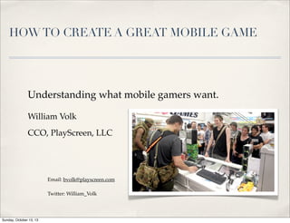 HOW TO CREATE A GREAT MOBILE GAME

Understanding what mobile gamers want.
William Volk
CCO, PlayScreen, LLC

Email: bvolk@playscreen.com
Twitter: William_Volk

Sunday, October 13, 13

 