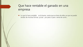 Que hace rentable el ganado en una
empresa
 Lo que lo hace rentable es la buena venta que se tiene de ellos ya que se puede
vender de muchas formas ya sea por peso o para venta de carne…
 