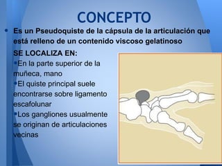 CONCEPTO
•   Es un Pseudoquiste de la cápsula de la articulación que
    está relleno de un contenido viscoso gelatinoso
    SE LOCALIZA EN:
    •En la parte superior de la
    muñeca, mano
    •El quiste principal suele
    encontrarse sobre ligamento
    escafolunar
    •Los gangliones usualmente
    se originan de articulaciones
    vecinas
 