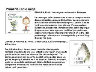 14
Primària Cicle mitjà
GRAMSCI, Antonio. El ratolí i la muntanya. Laia Domènech (il.).
Milrazones
Tex, il·lustracions, format, tema i autoria fan d’aquesta
narració encadenada una joia. El text formava part d’una carta
que Gramsci va escriure als seus fills des de la presó. Tot
comença amb un nen que s’ha quedat sense poder beure un
got de llet perquè el ratolí se li ha avançat. El ratolí, arrepentit,
inicia tot un periple per tranquil·litzar a l’infant, assumint un
compromís emocionant. Humanisme, medi ambient i una
natura molt generosa...
BONILLA, Rocio. Mi amigo extraterrestre. Beascoa
Un conte per reflexionar sobre el nostre comportament
davant situacions plenes d’injustícia, que provoquem
directament o que no denunciem prou i callem. I ha de
venir un extraterrestre com alumne d’intercanvi per
evidenciar, qüestionar, i fer reflexionar sobre el perquè
d’aquestes accions injustes. Un llibre que podria ser
excessivament alliçonador però l’encert en la tria del
personatge i el seu posat interrogatiu fa que no s’hagi
d’afegir res més.
 