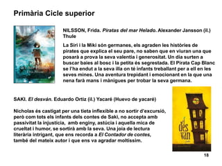 18
Primària Cicle superior
SAKI. El desván. Eduardo Ortiz (il.) Yacaré (Huevo de yacaré)
Nicholas és castigat per una tieta inflexible a no sortir d’excursió,
però com tots els infants dels contes de Saki, no accepta amb
passivitat la injustícia, amb enginy, astúcia i aquella mica de
crueltat i humor, se sortirà amb la seva. Una joia de lectura
literària intrigant, que ens recorda a El Contador de contes,
també del mateix autor i que ens va agradar moltíssim.
NILSSON, Frida. Piratas del mar Helado. Alexander Jansson (il.)
Thule
La Siri i la Miki són germanes, els agraden les històries de
pirates que explica el seu pare, no saben que en viuran una que
posarà a prova la seva valentia i generositat. Un dia surten a
buscar baies al bosc i la petita és segrestada. El Pirata Cap Blanc
se l’ha endut a la seva illa on té infants treballant per a ell en les
seves mines. Una aventura trepidant i emocionant en la que una
nena farà mans i mànigues per trobar la seva germana.
 