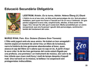 Educació Secundària Obligatòria
20
LIDSTROM, Kristin. Es tu turno, Adrián. Helena Öberg (il.) Ekaré
L’Adrià viu en el seu món, és feliç entre personatges de circ, fent piruetes i
malabars, però quan ha d’anar a l’escola se li fa un nus a l’estómac. Un gos
perdut capgirarà la seva vida, omplirà buits, afectes, el farà sentir més
segur, fins i tot per fer allò que li costa tant. Molta sensibilitat per un còmic
excepcional, que ens fa pensar i gaudir dels personatges, sentiments i
també del tractament del color.
MUÑOZ RYAN, Pam. Eco. Océano (Océano Gran Travesía)
L’Otto està jugant amb els seus amics. Ha trobat un bon amagatall i
mentre espera el moment de córrer treu un llibre de la butxaca,
narra la història de tres germanes abandonades al bosc, quan
aixeca el cap del llibre se’n adona que no sap on és. A partir d’aquí
la seva vida i la de les tres germanes del conte estarà lligada per
una profecia, una promesa i un instrument de música, així com la de
tres infants que viuen molt lluny i molt de temps després d’aquell
matí. Una narració on la música, la bellesa i la cooperació són
protagonistes indiscutibles.
 