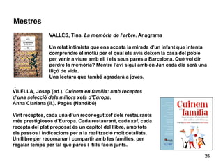 Mestres
26
VALLÈS, Tina. La memòria de l’arbre. Anagrama
Un relat intimista que ens acosta la mirada d’un infant que intenta
comprendre el motiu per el qual els avis deixen la casa del poble
per venir a viure amb ell i els seus pares a Barcelona. Què vol dir
perdre la memòria? Mentre l’avi sigui amb en Jan cada dia serà una
lliçó de vida.
Una lectura que també agradarà a joves.
.
VILELLA, Josep (ed.). Cuinem en família: amb receptes
d’una selecció dels millors xefs d’Europa.
Anna Clariana (il.). Pagès (Nandibú)
Vint receptes, cada una d’un reconegut xef dels restaurants
més prestigiosos d’Europa. Cada restaurant, cada xef, cada
recepta del plat proposat és un capítol del llibre, amb tots
els passos i indicacions per a la realització molt detallats.
Un llibre per recomanar i compartir amb les famílies, per
regalar temps per tal que pares i fills facin junts.
 