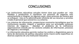 CONCLUSIONES
• Las instituciones educativas actuales tienen claro que pueden ser más
flexibles y productivas si coordinan sus procesos de negocios más
estrechamente e integran, en algunos casos, estos procesos de manera que
se enfoquen más en la administración eficiente de sus recursos y servicios
a todo el personal que concierne a su entorno.
• Los sistemas de información, proporcionan escenarios tecnológicos que las
instituciones pueden integrar y coordinar para sus principales procesos
internos de negocios.
Abordan el problema de la ineficiencia
organizacional creando por los sectores aislados de información, procesos
de negocios y tecnología.
• La información educativa permite realizar los análisis y diagnósticos para la
toma de decisiones de política educativa tanto macro como específicas en
diversos aspectos de una institución Educativa.

 
