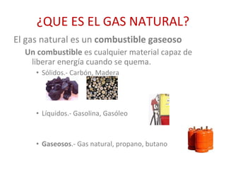 ¿QUE ES EL GAS NATURAL? El gas natural es un  combustible gaseoso Un combustible  es cualquier material capaz de liberar energía cuando se quema. Sólidos.- Carbón, Madera Líquidos.- Gasolina, Gasóleo Gaseosos .- Gas natural, propano, butano 