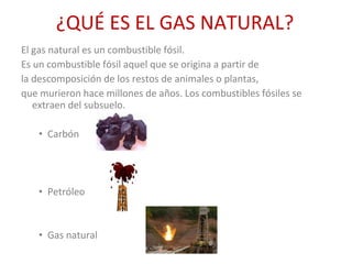¿QUÉ ES EL GAS NATURAL? El gas natural es un combustible fósil. Es un combustible fósil aquel que se origina a partir de la descomposición de los restos de animales o plantas, que murieron hace millones de años. Los combustibles fósiles se extraen del subsuelo. Carbón Petróleo Gas natural 