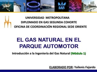 UNIVERSIDAD  METROPOLITANA DIPLOMADO EN GAS SEGUNDA COHORTE ELABORADO POR : Yailenis Fajardo OFICINA DE COORDINACIÓN REGIONAL SEDE ORIENTE Introducción a la Ingeniería del Gas Natural  (Módulo 1) 