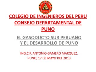 COLEGIO DE INGENIEROS DEL PERU
CONSEJO DEPARTAMENTAL DE
PUNO
EL GASODUCTO SUR PERUANO
Y EL DESARROLLO DE PUNO
ING.CIP. ANTONIO GAMERO MARQUEZ.
PUNO, 17 DE MAYO DEL 2013
 