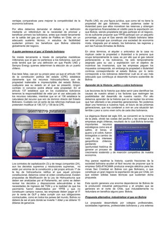 ventajas comparativas para mejorar la competitividad de la
economía boliviana.
Por ellos debemos demandar el debate y la definición
mediante un referéndum de la necesidad de priorizar y
beneficiar primero los bolivianos, antes que insistir tercamente
en la salida del gas por bahía de Patillos en Chile, sin un
adecuado sustento técnico, ni estudios de factibilidad
sustenten primero los beneficios que Bolivia obtendrá
globalmente del negocio.
A quién pertenece el gas: al Estado boliviano
Se insiste tercamente a través de campañas mediáticas
millonarias que el gas no pertenece a los bolivianos, que por
ende tendrá que ser una definición en que Pacific LNG y
Sempra Energy quienes determinen la elección de un puerto
chileno.
Esa tesis falsa, cae por su propio peso ya que el artículo 139
de la constitución política del estado (CPE) establece
claramente que los recursos hidrocarburíferos son de
propiedad inalienable e imprescriptible del estado Bolivia,
cualquiera sea su estado en el que se presentó, ningún
contrato ni convenio podrá alterar esta propiedad. En el
artículo 137 establece que en los ciudadanos bolivianos
tenemos la responsabilidad de velar por el uso adecuado de
los recursos naturales, mientras que en el 136 establece la
naturaleza del recurso que son de dominio directo del Estado
Boliviano. Cuidado con el canto de las reformas mañosas que
pretenden modificar el 136,137 y 139 de la CPE.
ExploraciónExploración
ExplotaciónExplotación
ComercializaciónComercialización
EL GAS NOS PERTENECE INDUSTRIALIZARLOEL GAS NOS PERTENECE INDUSTRIALIZARLO
TITULARIDAD DEL ESTADO BOLIVIANOTITULARIDAD DEL ESTADO BOLIVIANO
PROPIEDAD
DEL ESTADO
BOLIVIANO ART
139 CPE
POR UN
PERÍODO
DE
VIGENCIA
ARTICULO 139.- Los yacimientos de hidrocarburos, cualquiera
que sea el estado en que se encuentren o la forma en que se
presenten, son del dominio directo, inalienable e imprescriptible
del Estado. Ninguna concesión o contrato podrá conferir la
propiedad de los yacimientos de hidrocarburos. La exploración,
explotación, comercialización y transporte de los hidrocarburos y
sus derivados, corresponden al Estado. Este derecho lo ejercerá
mediante entidades autárquicas o a través de concesiones y
contratos por tiempo limitado, a sociedades mixtas de operación
conjunta o a personas privadas, conforme a ley.
ARTICULO 1o LEY DE
HIDROCARBUROS
Los contratos de capitalización (3) y de riesgo compartido (24),
aun los decretos supremos y resoluciones supremas, no
están por encima de la constitución y del propio artículo 1ª de
la ley de hidrocarburos ratifica el que aquel principio
constitucional, debemos volver al orden constitucional. Existen
propuestas de Modificación de la Ley de Hidrocarburos que
deben ser analizadas por el Parlamento, así como se deben
revisar los decretos y disposiciones adecuándolas a las
necesidades de ingresos del TGN y a la realidad de que los
yacimiento fueron desarrollados por YPFB y que no
constituyen campos nuevos, las empresas deben pagar el IT
por la venta de GLP y deba cumplir con sus obligaciones
contractuales, como en todos los países del mundo, Bolivia no
deberá de ser el país donde se invierte 1 dólar y se obtiene 10
dólares de ganancia.
Pacific LNG, es una figura jurídica, que como tal no tiene la
propiedad del gas boliviano, menos podemos ceder la
titularidad para que ellos moneticen las reservas y obtengan
de organismos financiadotes el crédito para la exportación sin
que Bolivia, siendo propietaria del gas participe en el negocio,
no es suficiente proponer que YPFB participe con un pequeño
porcentaje, ya que el Gas siendo del Estado boliviano debe
ser ente principal que constituya una sociedad de economía
mixta, integrada por el estado, los bolivianos, las regiones y
aún las Fuerzas Armadas de Bolivia.
En otros términos, el alquiler o anticretico de la casa no
implican ceder la propiedad o titularidad a la persona que
ocupa temporalmente la casa, es por ello que el gas natural
perteneciendo a los bolivianos, ha sido temporalmente
asignado para su uso y explotación con el objetivo de
incentivar las inversiones, que las empresas paguen los
impuestos corresponde, sin embargo la propiedad o titularidad
continúa correspondiendo al estado Bolivia, por lo tanto
corresponde a los bolivianos determinar cuál es el uso más
adecuado que contribuya al desarrollo humano sostenible de
Bolivia
Aprender de la Historia: salitre y cobre bolivianos
Las lecciones de la historia que debe servir para identificar las
causas de nuestro atrasó y los factores que restringen las
posibilidades del desarrollo de nuestra nación. Por ello
debemos aprender de la historia que no se repitan los errores
que han afectado a las presentes generaciones. No podemos
dejar una herencia a nuestros hijos, el futuro de las próximas
generaciones, que nos condenen a vivir en una situación tan
terrible o peor a como viven ocho de cada diez bolivianos.
La oligarquía liberal del siglo XIX, se concentró en la minería
de la plata, olvidó las costas del pacífico y las entregó a las
empresas anglo chilenas, resultado de lo cual Bolivia teniendo
importantes recursos
estratégicos como era el
salitre, el bórax, el
guano y el cobre, fueron
entregados a cambio de
nada a los intereses
geopolíticos chilenos,
perdiendo la
oportunidad histórica de
generar un proceso de
crecimiento sostenido y de inserción competitiva de nuestra
economía.
Hoy parece repetirse la historia, cuando fracciones de la
sociedad boliviana acuden al fácil recurso de proponer que la
empresa GAS-ATACAMA produzca energía eléctrica para las
minas San Cristóbal en Bolivia con gas Boliviano, o que
constituye un gran negocio la exportación de gas por Chile, sin
que existan sólidas bases técnicas que sustentan dicha
propuesta.
Esta opción generara una enorme dependencia de Bolivia de
la producción industrial petroquímica y el empleo que se
generara en el norte de Chile, que indudablemente no
redundara en beneficio alguno para Bolivia.
Propuesta alternativa: industrializar el gas en Bolivia
La propuesta desarrollada por colegios profesionales,
sociedades ingenieros, profesionales bolivianos y una extensa
EL SALITRE en el desarrollo de CHILEEL SALITRE en el desarrollo de CHILE
 