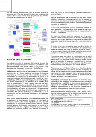 red de patriotas bolivianos en todo el territorio nacional y
apoyada por todos los actores sociales que consideramos
viable a Bolivia como nación, es la de promover el desarrollo
industrial de la petroquímica en Bolivia.
CONSUMO:
Industrial-Comercial
Doméstico-Vehicular
DEPTOS: Tarija, Potosí,
Chuquisaca, Oruro, La Paz
Generación Termo Eléctrica
Sector Minero-Metalúrgico
Mina San Cristobal
Planta Fertilizantes
Planta Petroquímica
Extracción de ETANO
Planta de GTL
Proceso de Transformación
De Gas a Líquidos
Refinería de Bolsillo
o Mini Refinería
Producción de Gasolina, Diesel
Y Otros
PLANTA DE
LICUEFACCION
DE GAS (G.N.L.)
(EXPORTACION)
Interno
Exportación
Mercado
Interno
Exportación
Mercado
Interno
Exportación
Mercado
PLANTA DE
PROCESAMIENTO
DEL GAS
CAMPO MARGARITA
DEPTO – TARIJA
RESERVAS
GAS: 13.42 TCF
Condensados:
303.4 MMBLS
OTROS
CAMPOS
PRODUCTORES
Prod. de Nitrato
de Amonio
Prod.Etilenos
(Plásticos)
Gas
Metano
Pobre
Producción
GASOLINAS
DIESEL
(POR BARCOS CISTERNA)
Mercados
México y
California
Planta de Almacenaje de
GLP y Condensados
en Puerto de Exportación
Exportación
de Líquidos
Interno
Exportación
Producción
Petróleo
Sintético
Planta de
GTL
Planta de
Cogeneración
Eléctrica
Uso Complejo
Industrial
Mercado Interno
y/o Exportación
Interno
Exportación
Producción
Gasolinas
Diesel
(Ecológicos)
Mercado
Mercado
1
1
Complejo Industrial en Frontera en el
Depto de La Paz (con Valor Agregado)
GASODUCTO42”
GAS
GAS SECO
Ramales
GLP
Gasolina
Natural
AREAS DE
PRODUCCION
(OPEN
ACCESS)
(OPEN ACCESS)
ALTERNATIVA
(Condensadas + Gasolina Natural)
POLIDUCTO18”
EXPORTACION GLP + (CONDENSADO + GASOLINA NATURAL)
COMO MATERIA PRIMA
Mercado Interno GLP
GLP
Producción
de Vapor de
Agua
DIAGRAMA DE FLUJO DEL GAS NATURAL, GLP Y CONDENSADOS PARA
EXPORTACION Y/O ATRAVÉS DEL COMPLEJO INDUSTRIAL
LÍQUIDOS
Minerales Salar de Uyuni
MM: Millones
BLS: Barriles
TCF: Trillones de pies Cúbicos
GTL: GAS convertido a Líquidos
GLP: Gas Licuado de Petróleo
GNL: Gas Natural Licuado
GASODUCTO  42”
POLIDUCTO 18”
Fuente: SIB la Paz, N. Aguilar 2002
Consideramos viable el desarrollo del industria derivada del
gas natural, este proceso de industrialización beneficiaría a los
departamentos de Tarija, Potosí, Oruro, La Paz, Santa Cruz y
Cochabamba, Chuquisaca e integraría a Beni y Pando.
Desarrollando la producción de energía eléctrica, agua y diesel
ecológico en el Chaco boliviano, promovería la industria
vitivinícola y frutícola en los valles tarijeños y cinteños,
desarrollaría la producción de fertilizantes en Uyuni y el
turismo en la región, así como reactivaría la industria de Oruro,
en La Paz y el Alto la producción de gasolina derivada de gas,
las plantas petroquímicas y el desarrollo de la industria textil
con el polipropileno y fibras textiles derivada de gas,
reduciendo los costos de combustible de la agropecuaria del
oriente y occidente, y beneficiando al auto transporte, creando
condiciones para el Trópico de Cochabamba y el desarrollo de
los Valles de Santa Cruz, como Comarapa contribuirían al
desarrollo del empleo productivo y permanente y a la
reactivación de las economías regionales y el desarrollo
nacional.
Esta opción generaría cerca de 1000 millones de dólares por
la sustitución de importaciones de diesel y la exportación a
mercados vecinos, otro monto importante de cerca de 800
millones por la exportación de fertilizantes, plásticos y fibras
textiles, además de impactos regionales en el empleo y el
mejoramiento de los ingreso, mientras que la simple
exportación alcanzaría apenas a 67 millones de dólares a
partir del 5 año, la industrialización generaría beneficios a
partir del 2 año.
Además, proponemos que el gas tiene que ser gratis para la
industria, artesanía y microempresarios, con la finalidad de
promover un autentico hospital de empresas, asegurando la
provisión de materias primas para las exportaciones y bajando
los costos de producción.
En lo social consideramos que los hospitales, centros de
salud, escuelas y cuarteles deben tener acceso a gas gratis,
con el fin de mejorar la calidad de vida de los pacientes, los
alumnos y los soldados.
Es necesario enfocar todo este esfuerzo en un proceso
continuo y permanente de cambio de la matriz energética y el
desarrollo de un plan energético que oriente las inversiones
nacionales, departamentales y regionales hacia los próximos
años.
El cambio en la matriz energética, desarrollando el cambio en
el patrón de consumo en el transporte, la agropecuaria,
familiar e industrial, así como la provisión de gas al campo y
en la contribución al desarrollo local y regional es determinante
para promover el desarrollo humano sostenible.
Proponemos para tal efecto la modificación de la tarifa
estampilla para las regiones que estimulen la producción
petroquímica y el desarrollo de las industrias locales, con el
ánimo de estimular el desarrollo industrial local y regional,
Tarija hoy por Hoy seria el departamento más favorecido,
complementado con el desarrollo del conjunto del país.
Proponemos que el Chaco boliviano se beneficie de las
regalías prioritariamente, así como el conjunto de regiones de
todo el país se beneficien del proceso de industrialización y la
exportación con valor agregado, de los productos descritos,
que indudablemente podrían mejorar la disponibilidad de
ingresos del tesoro y para los bolivianos.
Para tal fin la conformación de la sociedad de economía mixta,
integrada por los bolivianos, YPFB reconstituida ( incluyendo
la petroquimica) y las FFAA, es determinante para mejorar los
ingresos de un simple 6% del 18%, a más de 1800 millones de
dólares si industrializamos el gas en Bolivia, además de los
beneficios colaterales en el desarrollo local y regional.
Antes que pensar en el negocio para Chile... Pacific LNG o
Sempra debemos pensar en el negocio que beneficie a los
bolivianos, industrializando el gas en Bolivia.
Aníbal Aguilar Gómez
Red Gas para Bolivia, para mayor información dirigirse a
Mail: anibalaguilar2005@hotmail.com
cell: 72086775
Escuche Radio Cruz del Sur: sábado 11 AM y 8 PM el Foro del Gas
Para Bolivia, FM 95.3 mhz y AM 720 MHZ
 