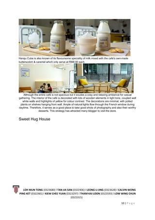 Haraju Cube is also known of its flavoursome speciality of milk mixed with the cafe's own-made
butterscotch & caramel which only serve at RM8.90 each.
Although the entire café is not spacious but it exudes a cosy and relaxing ambience for casual
gathering. The interior of the café is decorated with lots of wooden elements in light tone, coupled well
white walls and highlights of yellow for colour contrast. The decorations are minimal, with potted
plants on shelves hanging from wall. Ample of natural lights flow through the French window during
daytime. Therefore, it serves as a good place to take good shots of photography and also their worthy
desserts. This strategy has attracted many blogger to visit the store.
Sweet Hug House
LOH MUN TONG (0323680) l TAN JIA SAN (0322406) l LEONG LI JING (0323628) l CALVIN WONG
PING KET (0322481) l KIEW CHEE YUAN (0323297) l THAM KAI LOON (0323593) l LOW WING CHUN
(0323315)
10 | P a g e
 