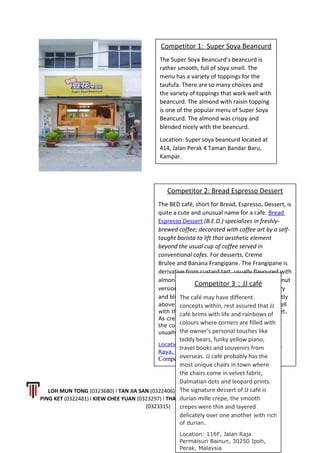 LOH MUN TONG (0323680) l TAN JIA SAN (0322406) l LEONG LI JING (0323628) l CALVIN WONG
PING KET (0322481) l KIEW CHEE YUAN (0323297) l THAM KAI LOON (0323593) l LOW WING CHUN
(0323315)
12 | P a g e
Competitor 1: Super Soya Beancurd
The Super Soya Beancurd’s beancurd is
rather smooth, full of soya smell. The
menu has a variety of toppings for the
taufufa. There are so many choices and
the variety of toppings that work well with
beancurd. The almond with raisin topping
is one of the popular menu of Super Soya
Beancurd. The almond was crispy and
blended nicely with the beancurd.
Location: Super soya beancurd located at
414, Jalan Perak 4 Taman Bandar Baru,
Kampar.
Competitor 2: Bread Espresso Dessert
The BED café, short for Bread, Espresso, Dessert, is
quite a cute and unusual name for a cafe. Bread
Espresso Dessert (B.E.D.) specializes in freshly-
brewed coffee; decorated with coffee art by a self-
taught barista to lift that aesthetic element
beyond the usual cup of coffee served in
conventional cafes. For desserts, Creme
Brulee and Banana Frangipane. The Frangipane is
derivative from custard tart, usually flavoured with
almonds/pistachio. Filling may vary as the coconut
version, whereas besides the banana, the cherry
and blueberry version are also available. Slightly
above average, the banana complemented well
with the crumbly pastry which is not too sweet.
As creme brulee literally means Burnt Cream,
the coarse brown sugar at the top surface is
usually caramelized with a torch.
Location: No 3, Medan Istana 6, Bandar Ipoh
Raya, Ipoh, Perak 3000, Malaysia
Competitor 3: JJ Café
Competitor 3：JJ café
The café may have different
concepts within, rest assured that JJ
café brims with life and rainbows of
colours where corners are filled with
the owner’s personal touches like
teddy bears, funky yellow piano,
travel books and souvenirs from
overseas. JJ café probably has the
most unique chairs in town where
the chairs come in velvet fabric,
Dalmatian dots and leopard prints.
The signature dessert of JJ café is
durian mille crepe, the smooth
crepes were thin and layered
delicately over one another with rich
of durian.
Location: 116F, Jalan Raja
Permaisuri Bainun, 30250 Ipoh,
Perak, Malaysia
 