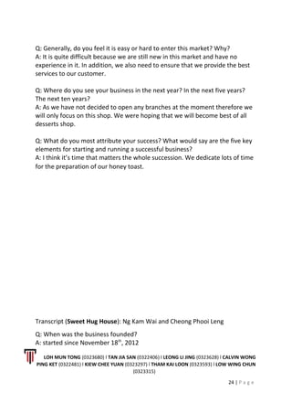 Q: Generally, do you feel it is easy or hard to enter this market? Why?
A: It is quite difficult because we are still new in this market and have no
experience in it. In addition, we also need to ensure that we provide the best
services to our customer.
Q: Where do you see your business in the next year? In the next five years?
The next ten years?
A: As we have not decided to open any branches at the moment therefore we
will only focus on this shop. We were hoping that we will become best of all
desserts shop.
Q: What do you most attribute your success? What would say are the five key
elements for starting and running a successful business?
A: I think it’s time that matters the whole succession. We dedicate lots of time
for the preparation of our honey toast.
Transcript (Sweet Hug House): Ng Kam Wai and Cheong Phooi Leng
Q: When was the business founded?
A: started since November 18th
, 2012
LOH MUN TONG (0323680) l TAN JIA SAN (0322406) l LEONG LI JING (0323628) l CALVIN WONG
PING KET (0322481) l KIEW CHEE YUAN (0323297) l THAM KAI LOON (0323593) l LOW WING CHUN
(0323315)
24 | P a g e
 