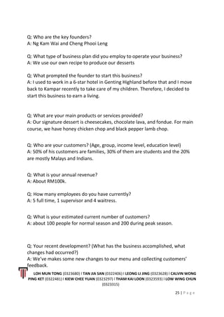 Q: Who are the key founders?
A: Ng Kam Wai and Cheng Phooi Leng
Q: What type of business plan did you employ to operate your business?
A: We use our own recipe to produce our desserts
Q: What prompted the founder to start this business?
A: I used to work in a 6-star hotel in Genting Highland before that and I move
back to Kampar recently to take care of my children. Therefore, I decided to
start this business to earn a living.
Q: What are your main products or services provided?
A: Our signature dessert is cheesecakes, chocolate lava, and fondue. For main
course, we have honey chicken chop and black pepper lamb chop.
Q: Who are your customers? (Age, group, income level, education level)
A: 50% of his customers are families, 30% of them are students and the 20%
are mostly Malays and Indians.
Q: What is your annual revenue?
A: About RM100k.
Q: How many employees do you have currently?
A: 5 full time, 1 supervisor and 4 waitress.
Q: What is your estimated current number of customers?
A: about 100 people for normal season and 200 during peak season.
Q: Your recent development? (What has the business accomplished, what
changes had occurred?)
A: We’ve makes some new changes to our menu and collecting customers’
feedback.
LOH MUN TONG (0323680) l TAN JIA SAN (0322406) l LEONG LI JING (0323628) l CALVIN WONG
PING KET (0322481) l KIEW CHEE YUAN (0323297) l THAM KAI LOON (0323593) l LOW WING CHUN
(0323315)
25 | P a g e
 
