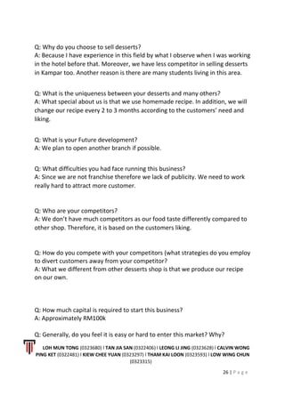 Q: Why do you choose to sell desserts?
A: Because I have experience in this field by what I observe when I was working
in the hotel before that. Moreover, we have less competitor in selling desserts
in Kampar too. Another reason is there are many students living in this area.
Q: What is the uniqueness between your desserts and many others?
A: What special about us is that we use homemade recipe. In addition, we will
change our recipe every 2 to 3 months according to the customers’ need and
liking.
Q: What is your Future development?
A: We plan to open another branch if possible.
Q: What difficulties you had face running this business?
A: Since we are not franchise therefore we lack of publicity. We need to work
really hard to attract more customer.
Q: Who are your competitors?
A: We don’t have much competitors as our food taste differently compared to
other shop. Therefore, it is based on the customers liking.
Q: How do you compete with your competitors (what strategies do you employ
to divert customers away from your competitor?
A: What we different from other desserts shop is that we produce our recipe
on our own.
Q: How much capital is required to start this business?
A: Approximately RM100k
Q: Generally, do you feel it is easy or hard to enter this market? Why?
LOH MUN TONG (0323680) l TAN JIA SAN (0322406) l LEONG LI JING (0323628) l CALVIN WONG
PING KET (0322481) l KIEW CHEE YUAN (0323297) l THAM KAI LOON (0323593) l LOW WING CHUN
(0323315)
26 | P a g e
 