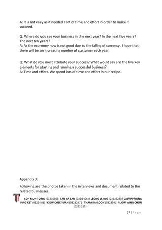 A: It is not easy as it needed a lot of time and effort in order to make it
succeed.
Q: Where do you see your business in the next year? In the next five years?
The next ten years?
A: As the economy now is not good due to the falling of currency. I hope that
there will be an increasing number of customer each year.
Q: What do you most attribute your success? What would say are the five key
elements for starting and running a successful business?
A: Time and effort. We spend lots of time and effort in our recipe.
Appendix 3:
Following are the photos taken in the interviews and document related to the
related businesses.
LOH MUN TONG (0323680) l TAN JIA SAN (0322406) l LEONG LI JING (0323628) l CALVIN WONG
PING KET (0322481) l KIEW CHEE YUAN (0323297) l THAM KAI LOON (0323593) l LOW WING CHUN
(0323315)
27 | P a g e
 