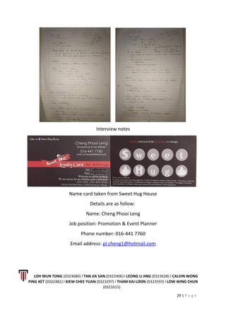 Interview notes
Name card taken from Sweet Hug House
Details are as follow:
Name: Cheng Phooi Leng
Job position: Promotion & Event Planner
Phone number: 016-441 7760
Email address: pl.cheng1@hotmail.com
LOH MUN TONG (0323680) l TAN JIA SAN (0322406) l LEONG LI JING (0323628) l CALVIN WONG
PING KET (0322481) l KIEW CHEE YUAN (0323297) l THAM KAI LOON (0323593) l LOW WING CHUN
(0323315)
29 | P a g e
 