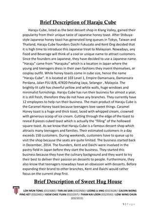 Brief Description of Haraju Cube
Haraju Cube, listed as the best dessert shop in Klang Valley, gained their
popularity from their unique taste of Japanese honey toast. After Shibuya-
style Japanese honey toast has generated long queues in Tokyo, Taiwan and
Thailand, Haraju Cube founders Daichi Fukuzato and Kent Ong decided that
it is high time to introduce this Japanese treat to Malaysian. Nowadays, any
Food and Beverage will think of a cool or unique name to attract customers.
Since the founders are Japanese, they have decided to use a Japanese name.
“Haraju” came from “Harajuku” which is a location in Japan where the
young and teenagers dress in their own fashions they invent themselves, or
cosplay outfit. While honey toasts come in cube size, hence the name
“Haraju Cube”. It is located at 103 Level 1, Empire Damansara, Damansara
Perdana, Jalan PJU 8/8, 47820 Petaling Jaya, Selangor , Malaysia. The
brightly-lit café has cheerful yellow and white walls, huge windows and
minimalist furnishings. Haraju Cube has run their business for almost a year,
it is still fresh, therefore they do not have any branches. They currently have
12 employees to help run their business. The main product of Haraju Cube is
the Caramel Honey toast because teenagers love sweet things. Caramel
Honey toast is a huge and thick toast, laced with whipped cream, crowned
with generous scoop of ice cream. Cutting through the edge of the toast to
reveal 8 pieces cubed toast which is actually the “filling” of the hollowed
square toast. As we know that Haraju Cube is a famous dessert shop which
attracts many teenagers and families. Their estimated customers in a day
exceeds 150 customers. During weekends, customers have to queue up to
visit the shop because the seats are quite limited. The business started back
in December, 2014. The founders, Kent and Daichi were involved in the
pastry field in Japan before they start the business. They started this
business because they have the culinary background and they want to try
their best to deliver their passion on desserts to people. Furthermore, they
also know that teenagers nowadays have an obsession with desserts. Before
expanding their brand to other branches, Kent and Daichi would rather
focus on the current shop first.
Brief Description of Sweet Hug House
LOH MUN TONG (0323680) l TAN JIA SAN (0322406) l LEONG LI JING (0323628) l CALVIN WONG
PING KET (0322481) l KIEW CHEE YUAN (0323297) l THAM KAI LOON (0323593) l LOW WING CHUN
(0323315)
5 | P a g e
 