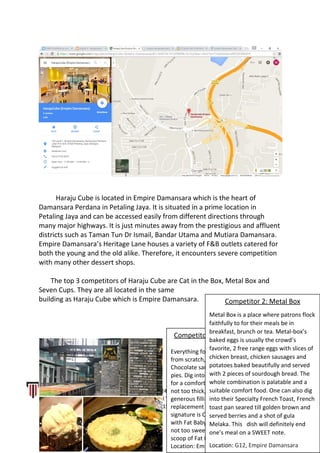 Haraju Cube is located in Empire Damansara which is the heart of
Damansara Perdana in Petaling Jaya. It is situated in a prime location in
Petaling Jaya and can be accessed easily from different directions through
many major highways. It is just minutes away from the prestigious and affluent
districts such as Taman Tun Dr Ismail, Bandar Utama and Mutiara Damansara.
Empire Damansara’s Heritage Lane houses a variety of F&B outlets catered for
both the young and the old alike. Therefore, it encounters severe competition
with many other dessert shops.
The top 3 competitors of Haraju Cube are Cat in the Box, Metal Box and
Seven Cups. They are all located in the same
building as Haraju Cube which is Empire Damansara.
LOH MUN TONG (0323680) l TAN JIA SAN (0322406) l LEONG LI JING (0323628) l CALVIN WONG
PING KET (0322481) l KIEW CHEE YUAN (0323297) l THAM KAI LOON (0323593) l LOW WING CHUN
(0323315)
7 | P a g e
Competitor 1: Cat in the Box
Everything found in this place is made
from scratch, from their Callebaut
Chocolate sauce all the way to hearty
pies. Dig into their Chicken & Potato Pie
for a comfort, hearty meal. With crust
not too thick, its savory pie has
generous fillings, which is a good
replacement for one’s lunch. Their
signature is Callebaut Mocha Brownie
with Fat Baby’s Ice Cream. Homemade
not too sweet brownies topped with a
scoop of Fat Baby’s Salted Caramel.
Location: Empire Damansara (first floor)
Competitor 2: Metal Box
Metal Box is a place where patrons flock
faithfully to for their meals be in
breakfast, brunch or tea. Metal-box’s
baked eggs is usually the crowd’s
favorite, 2 free range eggs with slices of
chicken breast, chicken sausages and
potatoes baked beautifully and served
with 2 pieces of sourdough bread. The
whole combination is palatable and a
suitable comfort food. One can also dig
into their Specialty French Toast, French
toast pan seared till golden brown and
served berries and a shot of gula
Melaka. This dish will definitely end
one’s meal on a SWEET note.
Location: G12, Empire Damansara
 