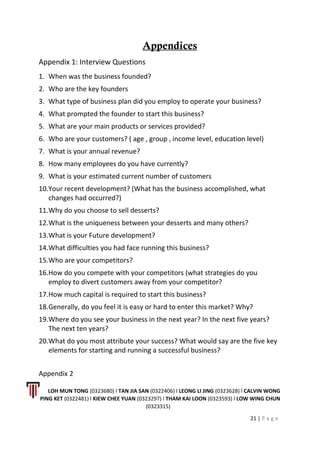 Appendices
Appendix 1: Interview Questions
1. When was the business founded?
2. Who are the key founders
3. What type of business plan did you employ to operate your business?
4. What prompted the founder to start this business?
5. What are your main products or services provided?
6. Who are your customers? ( age , group , income level, education level)
7. What is your annual revenue?
8. How many employees do you have currently?
9. What is your estimated current number of customers
10.Your recent development? (What has the business accomplished, what
changes had occurred?)
11.Why do you choose to sell desserts?
12.What is the uniqueness between your desserts and many others?
13.What is your Future development?
14.What difficulties you had face running this business?
15.Who are your competitors?
16.How do you compete with your competitors (what strategies do you
employ to divert customers away from your competitor?
17.How much capital is required to start this business?
18.Generally, do you feel it is easy or hard to enter this market? Why?
19.Where do you see your business in the next year? In the next five years?
The next ten years?
20.What do you most attribute your success? What would say are the five key
elements for starting and running a successful business?
Appendix 2
LOH MUN TONG (0323680) l TAN JIA SAN (0322406) l LEONG LI JING (0323628) l CALVIN WONG
PING KET (0322481) l KIEW CHEE YUAN (0323297) l THAM KAI LOON (0323593) l LOW WING CHUN
(0323315)
21 | P a g e
 