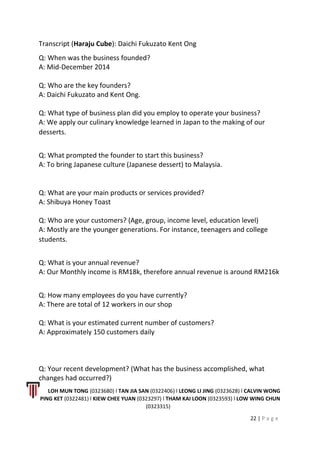 Transcript (Haraju Cube): Daichi Fukuzato Kent Ong
Q: When was the business founded?
A: Mid-December 2014
Q: Who are the key founders?
A: Daichi Fukuzato and Kent Ong.
Q: What type of business plan did you employ to operate your business?
A: We apply our culinary knowledge learned in Japan to the making of our
desserts.
Q: What prompted the founder to start this business?
A: To bring Japanese culture (Japanese dessert) to Malaysia.
Q: What are your main products or services provided?
A: Shibuya Honey Toast
Q: Who are your customers? (Age, group, income level, education level)
A: Mostly are the younger generations. For instance, teenagers and college
students.
Q: What is your annual revenue?
A: Our Monthly income is RM18k, therefore annual revenue is around RM216k
Q: How many employees do you have currently?
A: There are total of 12 workers in our shop
Q: What is your estimated current number of customers?
A: Approximately 150 customers daily
Q: Your recent development? (What has the business accomplished, what
changes had occurred?)
LOH MUN TONG (0323680) l TAN JIA SAN (0322406) l LEONG LI JING (0323628) l CALVIN WONG
PING KET (0322481) l KIEW CHEE YUAN (0323297) l THAM KAI LOON (0323593) l LOW WING CHUN
(0323315)
22 | P a g e
 