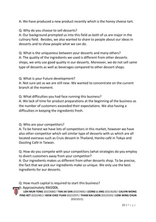 A: We have produced a new product recently which is the honey cheese tart.
Q: Why do you choose to sell desserts?
A: Our background prompted us into this field as both of us are major in the
culinary field. Besides, we also wanted to share to people about our ideas in
desserts and to show people what we can do.
Q: What is the uniqueness between your desserts and many others?
A: The quality of the ingredients we used is different from other desserts
shops, we only use good quality in our desserts. Moreover, we do not sell same
type of desserts as well as beverages compared to other dessert shops.
Q: What is your Future development?
A: Not sure yet as we are still new. We wanted to concentrate on the current
branch at the moment.
Q: What difficulties you had face running this business?
A: We lack of time for product preparations at the beginning of the business as
the number of customers exceeded their expectations. We also having a
difficulties in keeping the ingredients fresh.
Q: Who are your competitors?
A: To be honest we have lots of competitors in this market, however we have
also other competitor which sell similar type of desserts with us which are all
located overseas such as Cruis dessert in Thailand, Hanito café in Tokyo and
Dazzling Café in Taiwan.
Q: How do you compete with your competitors (what strategies do you employ
to divert customers away from your competitor?
A: Our ingredients makes us different from other desserts shop. To be precise,
the fact that we pick our ingredients make us unique. We only use the best
ingredients for our desserts.
Q: How much capital is required to start this business?
A: Approximately RM200k.
LOH MUN TONG (0323680) l TAN JIA SAN (0322406) l LEONG LI JING (0323628) l CALVIN WONG
PING KET (0322481) l KIEW CHEE YUAN (0323297) l THAM KAI LOON (0323593) l LOW WING CHUN
(0323315)
23 | P a g e
 