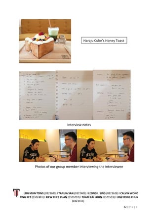 Interview notes
Photos of our group member interviewing the interviewee
LOH MUN TONG (0323680) l TAN JIA SAN (0322406) l LEONG LI JING (0323628) l CALVIN WONG
PING KET (0322481) l KIEW CHEE YUAN (0323297) l THAM KAI LOON (0323593) l LOW WING CHUN
(0323315)
32 | P a g e
Haraju Cube’s Honey Toast
 