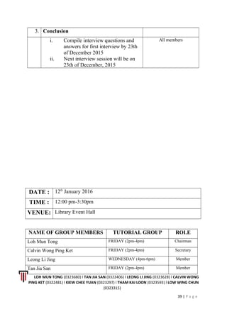 3. Conclusion
i. Compile interview questions and
answers for first interview by 23th
of December 2015
ii. Next interview session will be on
23th of December, 2015
All members
DATE : 12th
January 2016
TIME : 12:00 pm-3:30pm
VENUE: Library Event Hall
NAME OF GROUP MEMBERS TUTORIAL GROUP ROLE
Loh Mun Tong FRIDAY (2pm-4pm) Chairman
Calvin Wong Ping Ket FRIDAY (2pm-4pm) Secretary
Leong Li Jing WEDNESDAY (4pm-6pm) Member
Tan Jia San FRIDAY (2pm-4pm) Member
LOH MUN TONG (0323680) l TAN JIA SAN (0322406) l LEONG LI JING (0323628) l CALVIN WONG
PING KET (0322481) l KIEW CHEE YUAN (0323297) l THAM KAI LOON (0323593) l LOW WING CHUN
(0323315)
39 | P a g e
 