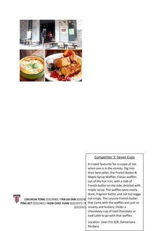 LOH MUN TONG (0323680) l TAN JIA SAN (0322406) l LEONG LI JING (0323628) l CALVIN WONG
PING KET (0322481) l KIEW CHEE YUAN (0323297) l THAM KAI LOON (0323593) l LOW WING CHUN
(0323315)
8 | P a g e
Competitor 3: Seven Cups
A crowd favourite for a cuppa of Joe
when one is in the vicinity. Dig into
their best seller, the French Butter &
Maple Syrup Waffles. Classic waffles
out of the hot iron, with a slab of
French butter on the side, drizzled with
maple syrup. The waffles were nicely
done, fragrant batter and not too soggy
nor crispy. The Lescure French butter
that came with the waffles was just so
creamy and buttery. Order a
chocolatey cup of Iced Chocolate or
Iced Latte to go with that waffles.
Location: Jalan PJU 8/8, Damansara
Perdana
 