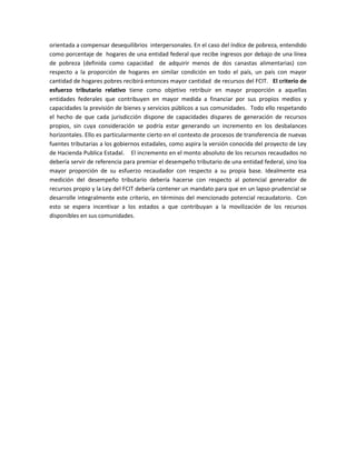 orientada a compensar desequilibrios interpersonales. En el caso del índice de pobreza, entendido 
como porcentaje de hogares de una entidad federal que recibe ingresos por debajo de una línea 
de pobreza (definida como capacidad de adquirir menos de dos canastas alimentarias) con 
respecto a la proporción de hogares en similar condición en todo el país, un país con mayor 
cantidad de hogares pobres recibirá entonces mayor cantidad de recursos del FCIT. El criterio de 
esfuerzo tributario relativo tiene como objetivo retribuir en mayor proporción a aquellas 
entidades federales que contribuyen en mayor medida a financiar por sus propios medios y 
capacidades la previsión de bienes y servicios públicos a sus comunidades. Todo ello respetando 
el hecho de que cada jurisdicción dispone de capacidades dispares de generación de recursos 
propios, sin cuya consideración se podría estar generando un incremento en los desbalances 
horizontales. Ello es particularmente cierto en el contexto de procesos de transferencia de nuevas 
fuentes tributarias a los gobiernos estadales, como aspira la versión conocida del proyecto de Ley 
de Hacienda Publica Estadal. El incremento en el monto absoluto de los recursos recaudados no 
debería servir de referencia para premiar el desempeño tributario de una entidad federal, sino loa 
mayor proporción de su esfuerzo recaudador con respecto a su propia base. Idealmente esa 
medición del desempeño tributario debería hacerse con respecto al potencial generador de 
recursos propio y la Ley del FCIT debería contener un mandato para que en un lapso prudencial se 
desarrolle integralmente este criterio, en términos del mencionado potencial recaudatorio. Con 
esto se espera incentivar a los estados a que contribuyan a la movilización de los recursos 
disponibles en sus comunidades. 
