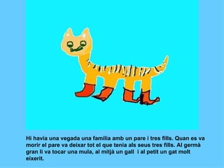 Hi havia una vegada una família amb un pare i tres fills. Quan es va  morir el pare va deixar tot el que tenia als seus tres fills. Al germà gran li va tocar una mula, al mitjà un gall  i al petit un gat molt eixerit.   