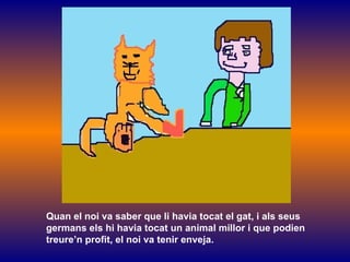 Quan el noi va saber que li havia tocat el gat, i als seus germans els hi havia tocat un animal millor i que podien  treure’n profit, el noi va tenir enveja. 