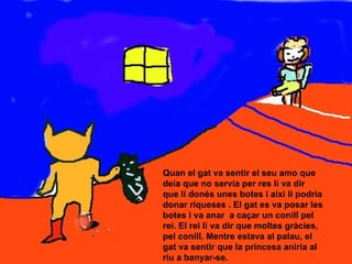 Quan el gat va sentir el seu amo que deia que no servia per res li va dir  que li donés unes botes i així li podria donar riqueses . El gat es va posar les botes i va anar  a caçar un conill pel rei. El rei li va dir que moltes gràcies, pel conill. Mentre estava al palau, el gat va sentir que la princesa aniria al riu a banyar-se. 