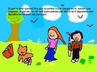 El gat va anar corrent fins que va arribar a uns camps on hi  havien uns pagesos, el gat els i va dir que quan passés per allà el rei li diguessin que aquelles terres eren del marques. 