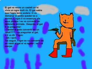 El gat va veure un castell on hi vivia un ogre molt ric. El gat sabia que l’ogre tenia poders i li va demanar si podia quedar-se a dormir. L’ogre li va ensenyar els seus poders i es va convertir en deferents animals.  Després, el gat li va preguntar: - També et pots convertir en un ratolí??? – va preguntar el gat. -I li va dir  l’ogre: - Oh i tant!. Tot seguit, l’ogre es va convertir en un ratolí el gat el va agafar i se’l va menjar. 