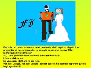 Després  el  rei es  va creure tot el que havia vist i explicat el gat i li va preguntar  al noi, el marquès,  si es volia casar amb la seva filla. El marquès li va contestar:  -Sí, i tant que em casaré amb una dona tan bonica !! I doncs així va ser. Es van casar i tothom va ser feliç. Vet aquí un gos, vet aquí un gat,  aquest conte s’ha acabat i esperem que us hagi agradat!!!!! 