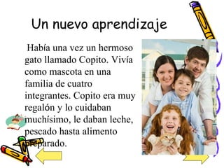 Un nuevo aprendizaje Hab í a una vez un hermoso gato llamado Copito. Viv í a como mascota en una familia de cuatro integrantes. Copito era muy regal ó n y lo cuidaban much í simo, le daban leche, pescado hasta alimento  preparado. 
