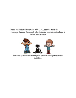 Había una vez un niño llamado POCO YO, ese niño tenía un
Hermano llamado Emmanuel, ellos tenían un hermoso gato al que le
decían Gato Meloso.
Los niños querían mucho ese gato, pero un día algo muy triste
sucedió….
 