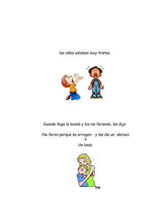 los niños estaban muy tristes.
Cuando llego la mamá y los vio llorando, les dijo:
-No lloren porque se arrugan- y les dio un abrazo
Y
Un beso.
 
