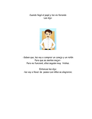Cuando llegó el papá y los vio llorando
Les dijo:
-Saben que, les voy a comprar un conejo y un ratón
Para que se sientan mejor-
Pero no funcionó, ellos seguían muy tristes.
Entonces les dijo:
-los voy a llevar de paseo-Los niños se alegraron;
 