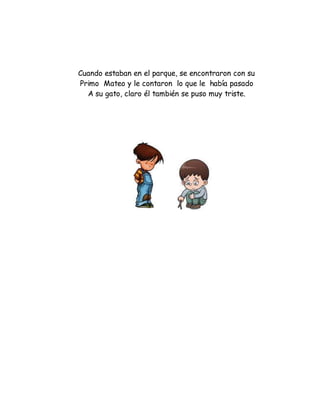 Cuando estaban en el parque, se encontraron con su
Primo Mateo y le contaron lo que le había pasado
A su gato, claro él también se puso muy triste.
 