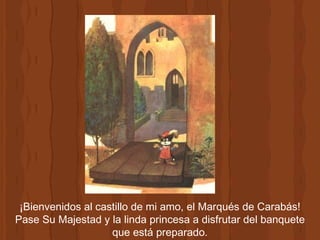 ¡Bienvenidos al castillo de mi amo, el Marqués de Carabás! Pase Su Majestad y la linda princesa a disfrutar del banquete que está preparado. 