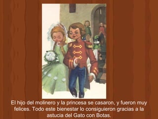 El hijo del molinero y la princesa se casaron, y fueron muy felices. Todo este bienestar lo consiguieron gracias a la astucia del Gato con Botas. 