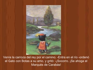 Venía la carroza del rey por el camino. -Entra en el río -ordenó el Gato con Botas a su amo, y gritó: -¡Socorro. ¡Se ahoga el Marqués de Carabás! 