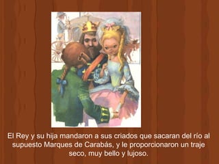 El Rey y su hija mandaron a sus criados que sacaran del río al supuesto Marques de Carabás, y le proporcionaron un traje seco, muy bello y lujoso. 