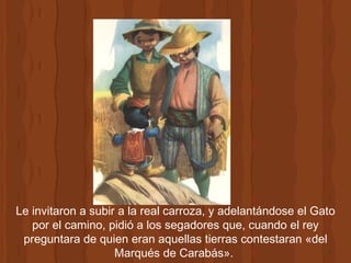 Le invitaron a subir a la real carroza, y adelantándose el Gato por el camino, pidió a los segadores que, cuando el rey preguntara de quien eran aquellas tierras contestaran «del Marqués de Carabás».  
