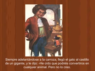 Siempre adelantándose a la carroza, llegó el gato al castillo de un gigante, y le dijo: -He oído que podréis convertiros en cualquier animal. Pero no lo creo. 