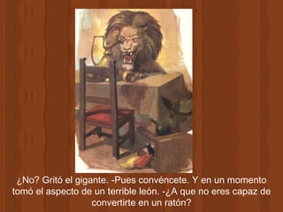 ¿No? Gritó el gigante. -Pues convéncete. Y en un momento tomó el aspecto de un terrible león. -¿A que no eres capaz de convertirte en un ratón? 